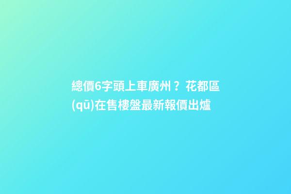 總價6字頭上車廣州？花都區(qū)在售樓盤最新報價出爐